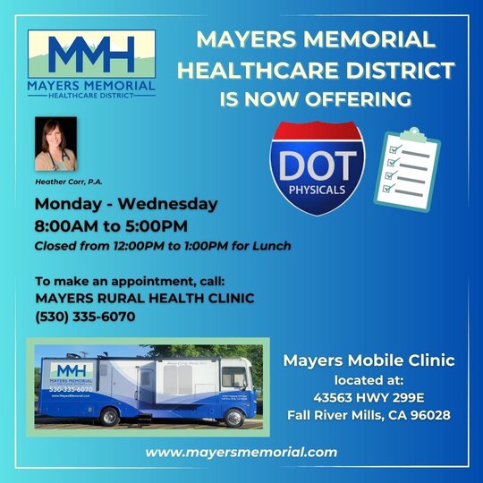 Ad picture of Heather Carr, P.A. smiling and Mayers Mobile Clinic. Mayers Memorial Healthcare District is now offering DOT physicals. Monday - Wednesday 8:00am to 5:00pm Closed from 12:00pm to 1:00pm for lunch. To make an appointment, call: Mayers Rural Health Clinic at 530-335-6070. Mayers Mobile Clinic located at: 43563 HWY 299E, Fall River Mills, CA 96028